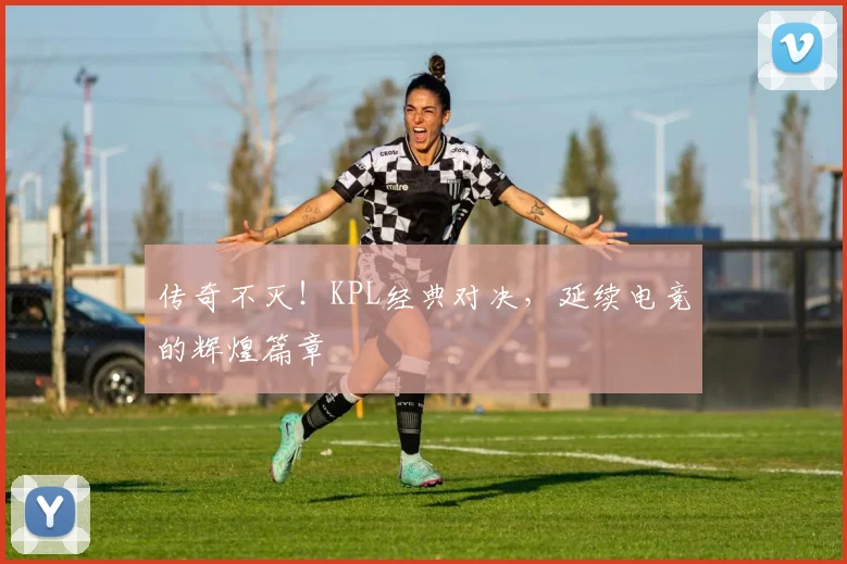 传奇不灭!KPL经典对决,延续电竞的辉煌篇章