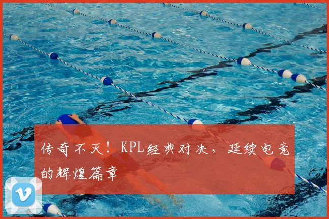 传奇不灭!KPL经典对决,延续电竞的辉煌篇章