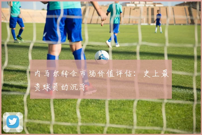 内马尔转会市场价值评估：史上最贵球员的沉浮