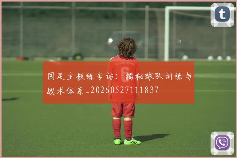 国足主教练专访：揭秘球队训练与战术体系_20260527111837