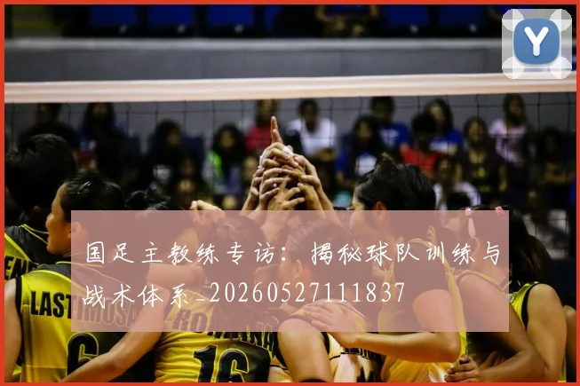国足主教练专访：揭秘球队训练与战术体系_20260527111837