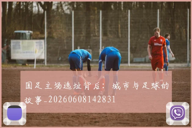 国足主场选址背后：城市与足球的故事_20260608142831